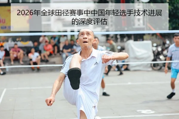 2026年全球田径赛事中中国年轻选手技术进展的深度评估