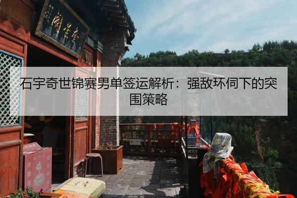 石宇奇世锦赛男单签运解析：强敌环伺下的突围策略
