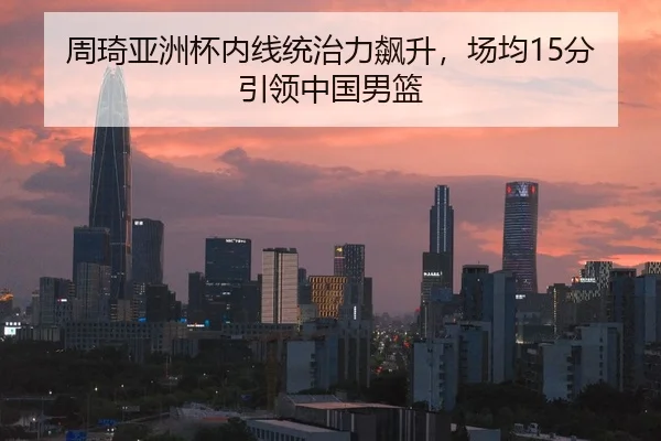周琦亚洲杯内线统治力飙升，场均15分引领中国男篮